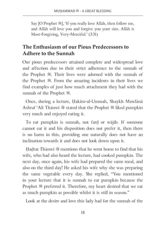 18
MUḤAMMAD s - A GREAT BLESSING
Say [O Prophet s], ‘If you really love Allāh, then follow me,
and Allāh will love you and forgive you your sins. Allāh is
Most-Forgiving, Very-Merciful.’ (3:31)
The Enthusiasm of our Pious Predecessors to
Adhere to the Sunnah
Our pious predecessors attained complete and widespread love
and affection due to their strict adherence to the sunnah of
the Prophet s. Their lives were adorned with the sunnah of
the Prophet s. From the amazing incidents in their lives we
find examples of just how much attachment they had with the
sunnah of the Prophet s.
Once, during a lecture, Ḥakīm-al-Ummah, Shaykh Mawlānā
Ashraf ‘Alī Thānwī v stated that the Prophet s liked pumpkin
very much and enjoyed eating it.
To eat pumpkin is sunnah, not farḍ or wājib. If someone
cannot eat it and his disposition does not prefer it, then there
is no harm in this, providing one naturally does not have an
inclination towards it and does not look down upon it.
Ḥaḍrat Thānwī v mentions that he went home to find that his
wife, who had also heard the lecture, had cooked pumpkin. The
next day, once again, his wife had prepared the same meal, and
also on the third day! He asked his wife why she was preparing
the same vegetable every day. She replied, “You mentioned
in your lecture that it is sunnah to eat pumpkin because the
Prophet s preferred it. Therefore, my heart desired that we eat
as much pumpkin as possible whilst it is still in season.”
Look at the desire and love this lady had for the sunnah of the
 