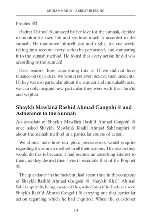 MUḤAMMAD s - A GREAT BLESSING
19
Prophet s!
Ḥaḍrat Thānwī v, amazed by her love for the sunnah, decided
to monitor his own life and see how much it accorded to the
sunnah. He monitored himself day and night, for one week,
taking into account every action he performed, and comparing
it to the sunnah method. He found that every action he did was
according to the sunnah!
Dear readers, how astonishing this is! If we did not have
reliance on our elders, we would not even believe such incidents.
If they were so particular about the sunnah and mustaḥabb acts,
we can only imagine how particular they were with their farā’iḍ
and wājibāt.
Shaykh Mawlānā Rashīd Aḥmad Gangohī v and
Adherence to the Sunnah
An associate of Shaykh Mawlānā Rashīd Aḥmad Gangohī v
once asked Shaykh Mawlānā Khalīl Aḥmad Sahāranpūrī v
about the sunnah method in a particular course of action.
We should note how our pious predecessors would enquire
regarding the sunnah method in all their actions. The reason they
would do this is because it had become an absorbing interest to
them, as they desired their lives to resemble that of the Prophet
s.
The questioner in the incident, had spent time in the company
of Shaykh Rashīd Aḥmad Gangohī v. Shaykh Khalīl Aḥmad
Sahāranpūrī v, being aware of this, asked him if he had ever seen
Shaykh Rashīd Aḥmad Gangohī v carrying out that particular
action regarding which he had enquired. When the questioner
 