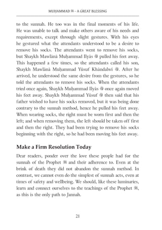 MUḤAMMAD s - A GREAT BLESSING
21
to the sunnah. He too was in the final moments of his life.
He was unable to talk and make others aware of his needs and
requirements, except through slight gestures. With his eyes
he gestured what the attendants understood to be a desire to
remove his socks. The attendants went to remove his socks,
but Shaykh Mawlānā Muḥammad Ilyās v pulled his feet away.
This happened a few times, so the attendants called his son,
Shaykh Mawlānā Muḥammad Yūsuf Khāndalwī v. After he
arrived, he understood the same desire from the gestures, so he
told the attendants to remove his socks. When the attendants
tried once again, Shaykh Muḥammad Ilyās v once again moved
his feet away. Shaykh Muḥammad Yūsuf v then said that his
father wished to have his socks removed, but it was being done
contrary to the sunnah method, hence he pulled his feet away.
When wearing socks, the right must be worn first and then the
left; and when removing them, the left should be taken off first
and then the right. They had been trying to remove his socks
beginning with the right, so he had been moving his feet away.
Make a Firm Resolution Today
Dear readers, ponder over the love these people had for the
sunnah of the Prophet s and their adherence to. Even at the
brink of death they did not abandon the sunnah method. In
contrast, we cannot even do the simplest of sunnah acts, even at
times of safety and wellbeing. We should, like these luminaries,
learn and connect ourselves to the teachings of the Prophet s,
as this is the only path to Jannah.
 