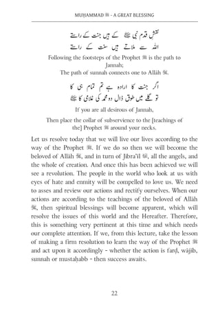 22
MUḤAMMAD s - A GREAT BLESSING
Following the footsteps of the Prophet s is the path to
Jannah;
The path of sunnah connects one to Allāh S.
If you are all desirous of Jannah,
Then place the collar of subservience to the [teachings of
the] Prophet s around your necks.
Let us resolve today that we will live our lives according to the
way of the Prophet s. If we do so then we will become the
beloved of Allāh S, and in turn of Jibra’īl u, all the angels, and
the whole of creation. And once this has been achieved we will
see a revolution. The people in the world who look at us with
eyes of hate and enmity will be compelled to love us. We need
to asses and review our actions and rectify ourselves. When our
actions are according to the teachings of the beloved of Allāh
S, then spiritual blessings will become apparent, which will
resolve the issues of this world and the Hereafter. Therefore,
this is something very pertinent at this time and which needs
our complete attention. If we, from this lecture, take the lesson
of making a firm resolution to learn the way of the Prophet s
and act upon it accordingly - whether the action is farḍ, wājib,
sunnah or mustaḥabb - then success awaits.
 