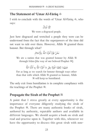 MUḤAMMAD s - A GREAT BLESSING
23
The Statement of ‘Umar Al-Fārūq t
I wish to conclude with the words of ‘Umar Al-Fārūq t, who
says:
We were a disgraced people.
Just how disgraced and wretched a people they were can be
understood from the fact that the superpowers of the time did
not want to rule over them. However, Allāh S granted them
honour. But through what?
We are a nation that was granted honour by Allāh S
through Islām [the way of our beloved Prophet s].
For as long as we search for honour through ways other
than that with which Allāh S granted us honour, Allāh
S will keep us humiliated.
The only exit from humiliation is in complete compliance with
the teachings of the Prophet s.
Propagate the Sīrah of the Prophet s
A point that I stress greatly at every opportunity is the
importance of everyone diligently studying the sīrah of
the Prophet s. There are many authentic books of sīrah,
authored by authentic, reputable authors and available in
different languages. We should acquire a book on sīrah and
read and practise upon it. Together with this, whenever we
have the opportunity to discuss this great sīrah with non-
 