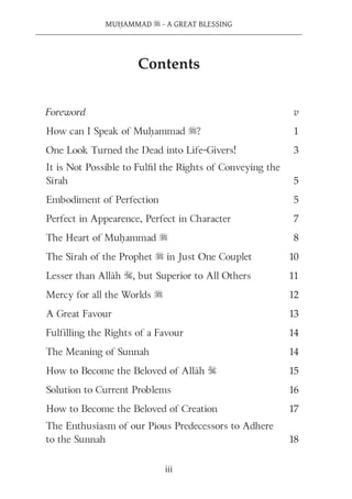 MUḤAMMAD s - A GREAT BLESSING
iii
Foreword v
How can I Speak of Muḥammad s? 1
One Look Turned the Dead into Life-Givers! 3
It is Not Possible to Fulﬁl the Rights of Conveying the
Sīrah 5
Embodiment of Perfection 5
Perfect in Appearence, Perfect in Character 7
The Heart of Muḥammad s 8
The Sīrah of the Prophet s in Just One Couplet 10
Lesser than Allāh S, but Superior to All Others 11
Mercy for all the Worlds s 12
A Great Favour 13
Fulfilling the Rights of a Favour 14
The Meaning of Sunnah 14
How to Become the Beloved of Allāh S 15
Solution to Current Problems 16
How to Become the Beloved of Creation 17
The Enthusiasm of our Pious Predecessors to Adhere
to the Sunnah 18
Contents
 