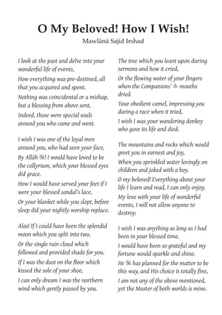 I look at the past and delve into your
wonderful life of events,
How everything was pre-destined, all
that you acquired and spent.
Nothing was coincidental or a mishap,
but a blessing from above sent,
Indeed, those were special souls
around you who came and went.
I wish I was one of the loyal men
around you, who had seen your face,
By Allāh S! I would have loved to be
the collyrium, which your blessed eyes
did grace.
How I would have served your feet if I
were your blessed sandal’s lace,
Or your blanket while you slept, before
sleep did your nightly worship replace.
Alas! If I could have been the splendid
moon which you split into two,
Or the single rain cloud which
followed and provided shade for you.
If I was the dust on the ﬂoor which
kissed the sole of your shoe,
I can only dream I was the northern
wind which gently passed by you.
The tree which you leant upon during
sermons and how it cried,
Or the ﬂowing water of your ﬁngers
when the Companions’ y mouths
dried.
Your obedient camel, impressing you
during a race when it tried,
I wish I was your wandering donkey
who gave its life and died.
The mountains and rocks which would
greet you in earnest and joy,
When you sprinkled water lovingly on
children and joked with a boy.
O my beloved! Everything about your
life I learn and read, I can only enjoy,
My love with your life of wonderful
events, I will not allow anyone to
destroy.
I wish I was anything as long as I had
been in your blessed time,
I would have been so grateful and my
fortune would sparkle and shine.
He S has planned for the matter to be
this way, and His choice is totally ﬁne,
I am not any of the above mentioned,
yet the Master of both worlds is mine.
O My Beloved! How I Wish!
Mawlānā Sajid Irshad
 