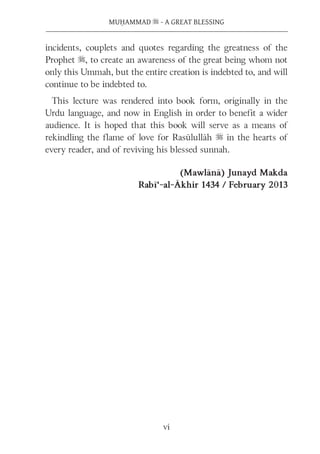 vi
MUḤAMMAD s - A GREAT BLESSING
incidents, couplets and quotes regarding the greatness of the
Prophet s, to create an awareness of the great being whom not
only this Ummah, but the entire creation is indebted to, and will
continue to be indebted to.
This lecture was rendered into book form, originally in the
Urdu language, and now in English in order to benefit a wider
audience. It is hoped that this book will serve as a means of
rekindling the flame of love for Rasūlullāh s in the hearts of
every reader, and of reviving his blessed sunnah.
(Mawlānā) Junayd Makda
Rabī‘-al-Ākhir 1434 / February 2013
 