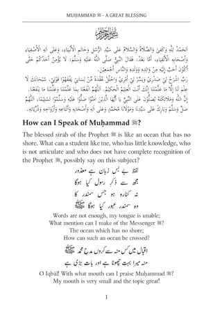 MUḤAMMAD s - A GREAT BLESSING
1
How can I Speak of Muḥammad s?
The blessed sīrah of the Prophet s is like an ocean that has no
shore. What can a student like me, who has little knowledge, who
is not articulate and who does not have complete recognition of
the Prophet s, possibly say on this subject?
Words are not enough, my tongue is unable;
What mention can I make of the Messenger s?
The ocean which has no shore;
How can such an ocean be crossed?
O Iqbāl! With what mouth can I praise Muḥammad s?
My mouth is very small and the topic great!
R
 
