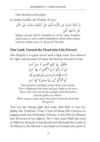 MUḤAMMAD s - A GREAT BLESSING
3
from Mishkāh-al-Maṣābīḥ)
In another ḥadīth, the Prophet s says:
Indeed, Jannah will be forbidden to all the other Prophets
until I enter it, and it will be forbidden to all the other nations
until my nation enters it. (Kanz-al-‘Ummāl)
One Look Turned the Dead into Life-Givers!
This Prophet is so great and of such a high status that whoever
his sight and attention fell upon also became elevated in rank.
Your precious teachings turned drops into oceans;
They enlightened the heart and gave sight to the eyes.
Those who were not on the straight path themselves
became guides for others;
What a gaze it must have been that turned the dead into
life-givers!
This was the shining light that made Abū Bakr t into Aṣ-
Ṣiddīq (the Truthful), ‘Umar t into Al-Fārūq (the Criterion for
judging truth and falsehood), ‘Uthmān t into Dhū-an-Nūrayn
(the Possessor of two lights), ‘Alī t into Asad-Allāh (the Lion
of Allāh S), Ḥamzah t into Sayyid-ash-Shuhadā (the Leader of
the Martyrs), Ibn Mas‘ūd t into Faqīh-al-Ummah (the Jurist of
 