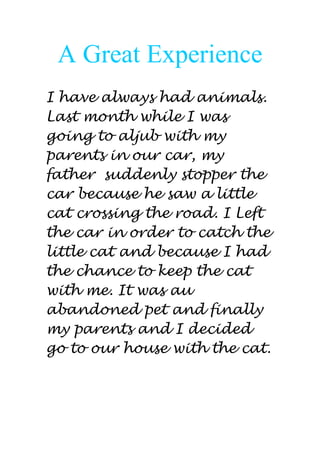A Great Experience
I have always had animals.
Last month while I was
going to aljub with my
parents in our car, my
father suddenly stopper the
car because he saw a little
cat crossing the road. I Left
the car in order to catch the
little cat and because I had
the chance to keep the cat
with me. It was au
abandoned pet and finally
my parents and I decided
go to our house with the cat.
 