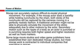 Power of MotionMocap can accurately capture difficult-to-model physical movement. For example, if the mocap actor does a backflip while holding nunchucks by the chain, both sticks of the nunchucks will be captured by the cameras moving in a perfectly realistic fashion. A traditional animator might not be able to physically simulate the movement of the sticks adequately due to other motions by the actor. Secondary motion such as the ripple of a body as an actor is punched or is punching requires both higher speed and higher resolution as well as more markers. Some large movie studios and video game publishers have established their own dedicated mocap studios, but most mocap work is contracted to individual companies that specialize in mocap