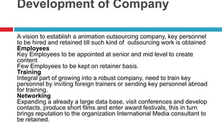 Development of CompanyA vision to establish a animation outsourcing company, key personnel to be hired and retained till such kind of  outsourcing work is obtainedEmployeesKey Employees to be appointed at senior and mid level to create contentFew Employees to be kept on retainer basis.TrainingIntegral part of growing into a robust company, need to train key personnel by inviting foreign trainers or sending key personnel abroad for training. NetworkingExpanding a already a large data base, visit conferences and develop contacts, produce short films and enter award festivals, this in turn brings reputation to the organization International Media consultant to be retained.