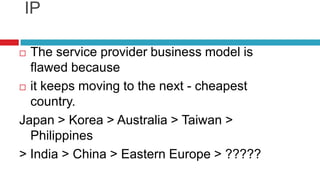 Either way we must develop original IPThe service provider business model is flawed becauseit keeps moving to the next - cheapest country.Japan > Korea > Australia > Taiwan > Philippines> India > China > Eastern Europe > ?????
