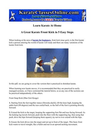Learn Karate At Home

               A Great Karate Front Kick in 5 Easy Steps

When looking at the area of karate for beginners, front kick (mae geri), is the first karate
kick a person entering the world of karate will study and there are many variations of the
karate front kick.




In this pdf, we are going to cover the version that is practiced in shotokan karate.

When learning new karate moves, it is recommended that they are practiced in easily
managed sections, so I have sectioned the tutorial below, so as any one of the sections can
be practiced independently of the others.

Front Snap Kick (Mae Geri Keage)

1. Starting from the feet together stance (Heisoku-dachi), lift the knee high, keeping the
ankle bent (90 degrees) and the toes curled back, so the ball of the foot is pointing directly
forward.

2. Extend the kick to the target, keeping the supporting foot flat and toes facing forward. As
the kicking leg travels forward, push into the floor with the supporting leg, then using that
push, drive the hips forward (keeping them square), try not to over extend with the hips.

3. Ensure the kick drives into the target and not up in front of the target. This basic front
kick wants to travel straight, like a bullet and not in an upward arching movement.
 