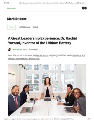 2/10/2021 A Great Leadership Experience: Dr. Rachid Yazami, Inventor of the Lithium Battery | by Mark Bridges | Jan, 2021 | Medium
https://mark-bridges.medium.com/a-great-leadership-experience-dr-rachid-yazami-inventor-of-the-lithium-battery-2e35d7814adb 1/9
Mark Bridges
Follow 60 Followers About
A Great Leadership Experience: Dr. Rachid
Yazami, Inventor of the Lithium Battery
Mark Bridges Jan 21 · 10 min read
Note: This article is authored by Hanane Anoua, originally published on the Flevy Blog. You
can read all of Hanane’s articles here.
Open in app
 