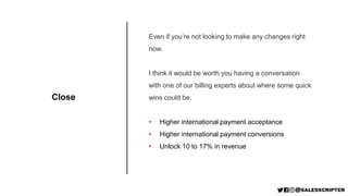 Close
Even if you’re not looking to make any changes right
now.
I think it would be worth you having a conversation
with one of our billing experts about where some quick
wins could be.
• Higher international payment acceptance
• Higher international payment conversions
• Unlock 10 to 17% in revenue
 