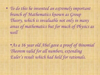 • To do this he invented an extremely important 
branch of Mathematics known as Group 
Theory, which is invaluable not only in many 
areas of mathematics but for much of Physics as 
well 
•As a 16 year old Abel gave a proof of Binomial 
Theorem valid for all numbers, extending 
Euler’s result which had held for rationals. 
 