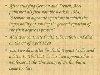 • After studying German and French, Abel 
published his first notable work in 1824, 
“Memoir on algebraic equations in which the 
impossibility of solving the general equation of 
the fifth degree is proven” 
• Abel was contracted with tuberculosis and died 
on the 6th of April 1829 
• Just two days after his death August Crelle send 
a letter to Abel that he has been appointed as a 
Professor at the University of Berlin, but it 
came too late 
 