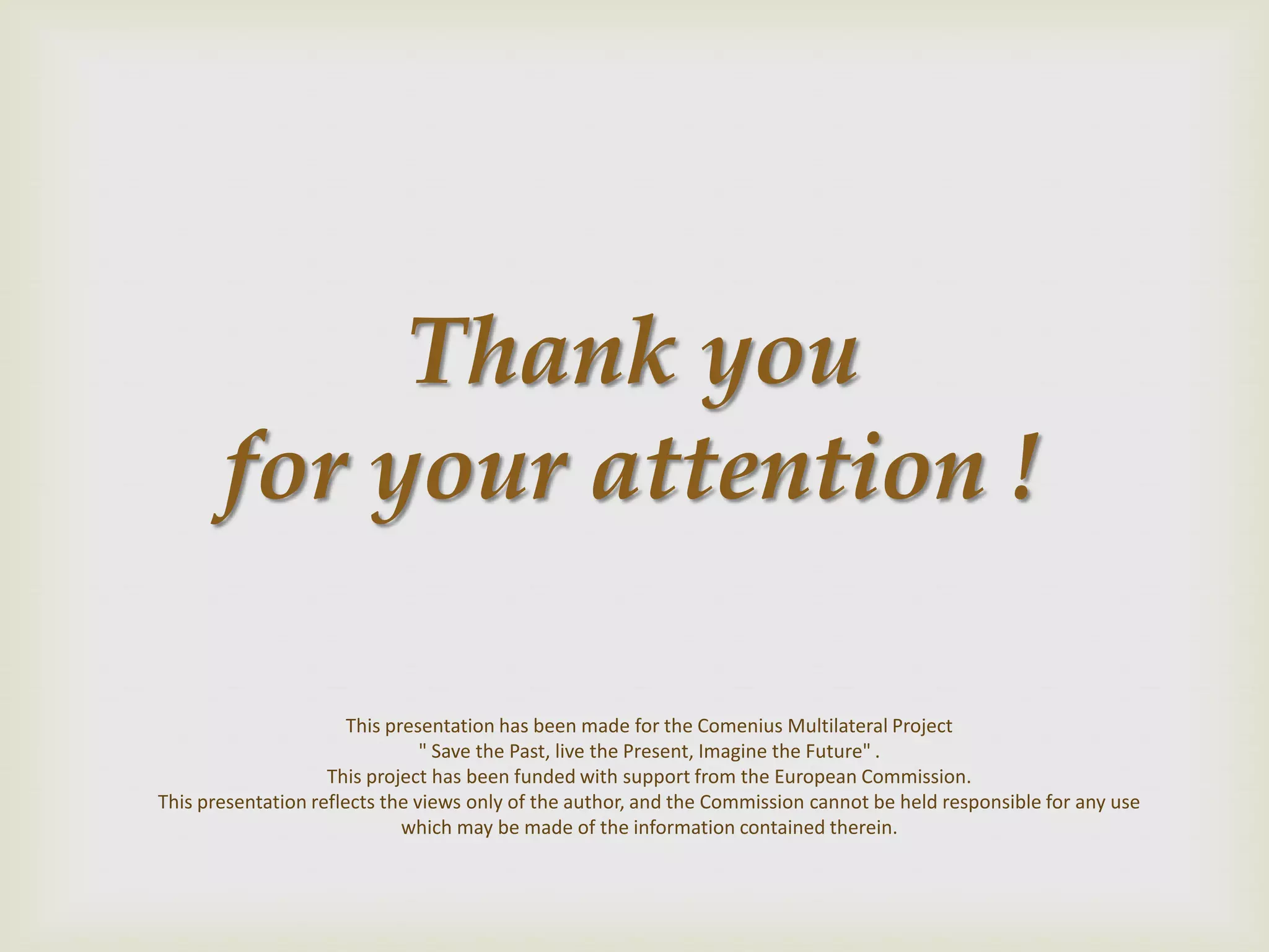 Thank you
for your attention !
This presentation has been made for the Comenius Multilateral Project
" Save the Past, live the Present, Imagine the Future" .
This project has been funded with support from the European Commission.
This presentation reflects the views only of the author, and the Commission cannot be held responsible for any use
which may be made of the information contained therein.
 