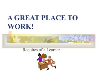 A GREAT PLACE TO WORK! Requites of a Learner 