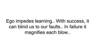 Ego impedes learning.. With success, it
can blind us to our faults.. In failure it
magnifies each blow..
 