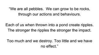 “We are all pebbles. We can grow to be rocks,
through our actions and behaviours.
Each of us when thrown into a pond create ripples.
The stronger the ripples the stronger the impact.
Too much and we destroy. Too little and we have
no effect.”
 