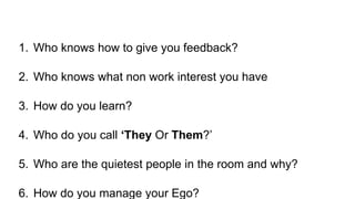1. Who knows how to give you feedback?
2. Who knows what non work interest you have
3. How do you learn?
4. Who do you call ‘They Or Them?’
5. Who are the quietest people in the room and why?
6. How do you manage your Ego?
 
