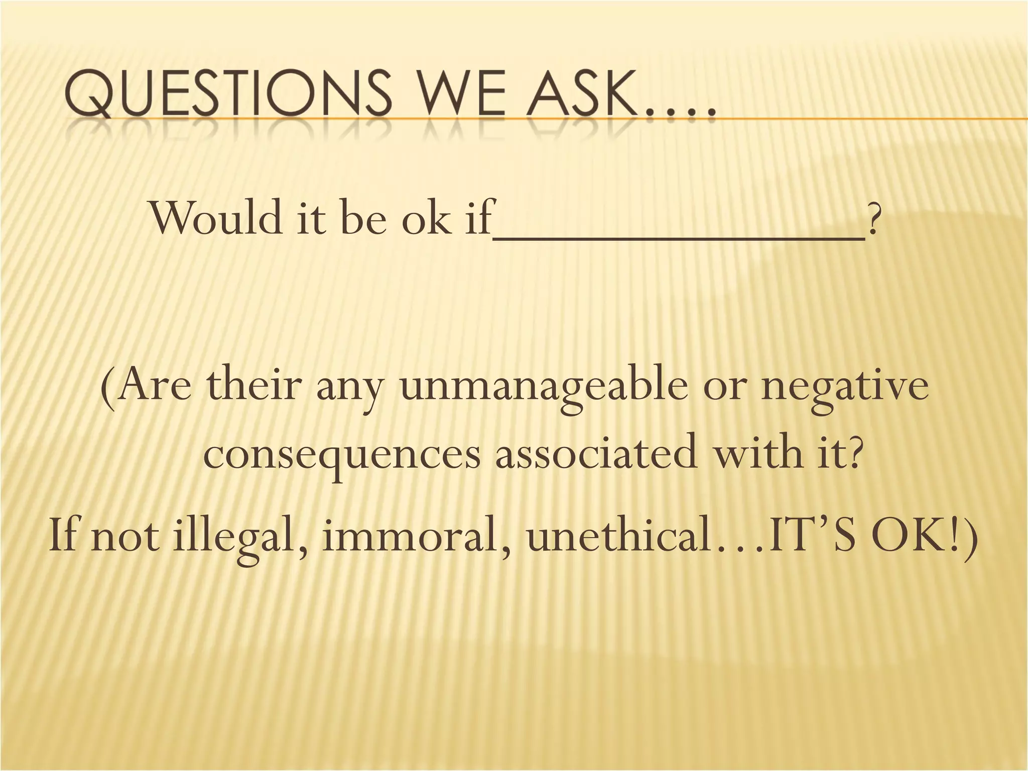 Would it be ok if_____________? (Are their any unmanageable or negative consequences associated with it? If not illegal, immoral, unethical…IT’S OK!) 