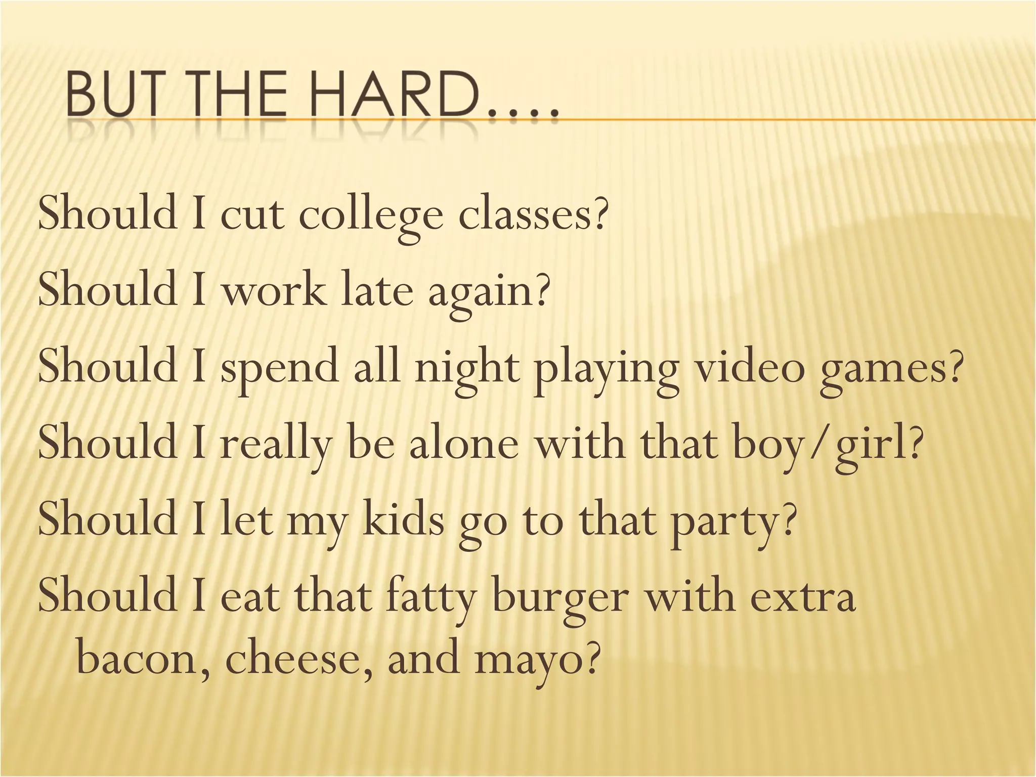 Should I cut college classes? Should I work late again? Should I spend all night playing video games? Should I really be alone with that boy/girl? Should I let my kids go to that party? Should I eat that fatty burger with extra bacon, cheese, and mayo? 