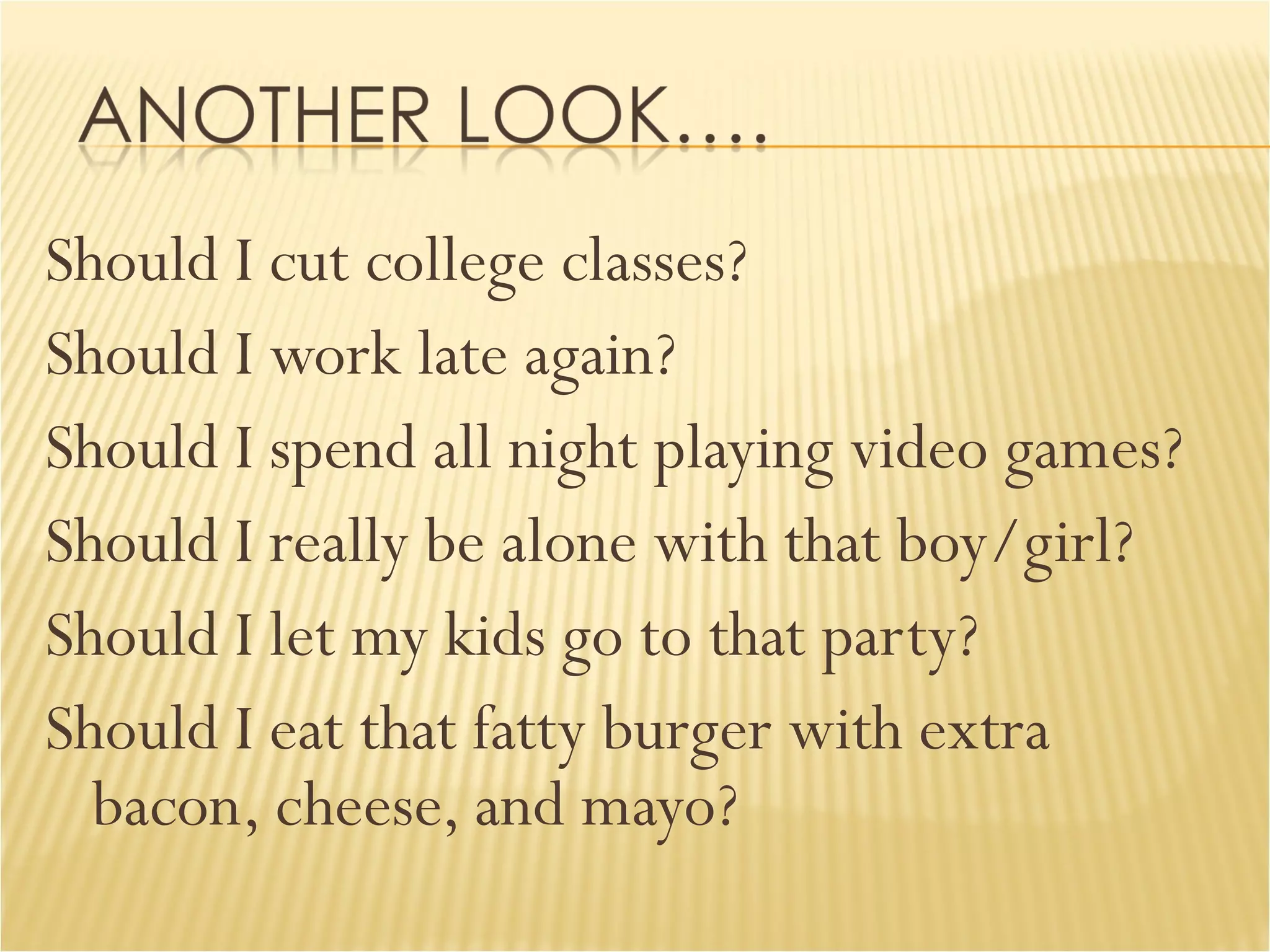 Should I cut college classes? Should I work late again? Should I spend all night playing video games? Should I really be alone with that boy/girl? Should I let my kids go to that party? Should I eat that fatty burger with extra bacon, cheese, and mayo? 