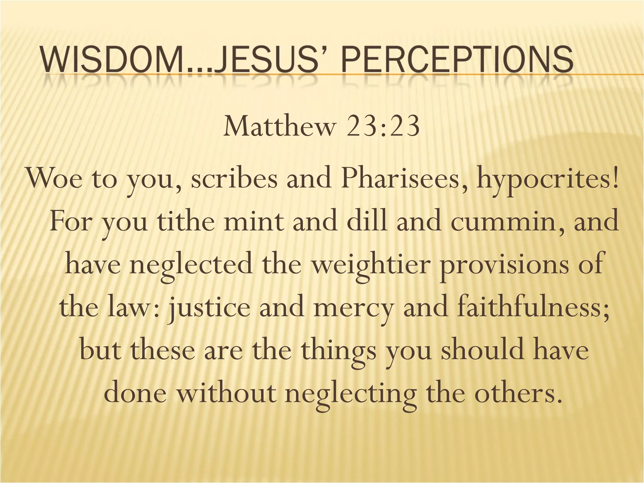 Matthew 23:23 Woe to you, scribes and Pharisees, hypocrites! For you tithe mint and dill and cummin, and have neglected the weightier provisions of the law: justice and mercy and faithfulness; but these are the things you should have done without neglecting the others. 