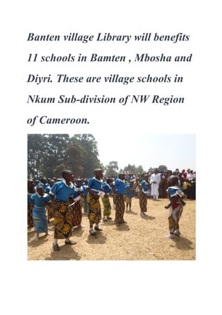Banten village Library will benefits 
11 schools in Bamten , Mbosha and 
Diyri. These are village schools in 
Nkum Sub­division of NW Region 
of Cameroon.
 
 