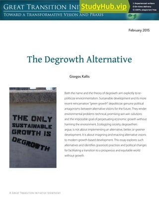 A Great Transition Initiative Viewpoint
The Degrowth Alternative
Both the name and the theory of degrowth aim explicitly to re-
politicize environmentalism. Sustainable development and its more
recent reincarnation “green growth” depoliticize genuine political
antagonisms between alternative visions for the future. They render
environmental problems technical, promising win-win solutions
and the impossible goal of perpetuating economic growth without
harming the environment. Ecologizing society, degrowthers
argue, is not about implementing an alternative, better, or greener
development. It is about imagining and enacting alternative visions
to modern growth-based development. This essay explores such
alternatives and identifies grassroots practices and political changes
for facilitating a transition to a prosperous and equitable world
without growth.
Giorgos Kallis
February 2015
 