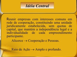 R eunir empresas com interesses comuns em rede de cooperação, constituindo uma unidade juridicamente estabelecida, sem quotas de capital, que mantém a independência legal e a individualidade de cada empreendimento participante. Alicerce    Cooperação e Pessoas. Raio de Ação    Amplo e profundo. Idéia Central 