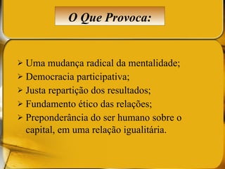 Uma mudança radical da mentalidade; Democracia participativa; Justa repartição dos resultados; Fundamento ético das relações; Preponderância do ser humano sobre o capital, em uma relação igualitária.   O Que Provoca: 