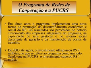 Em cinco anos o programa implementou uma nova forma de promoção do desenvolvimento econômico e social do RS. Os resultados são percebidos no notório crescimento das empresas integrantes do programa, na capacitação de seus gestores e no retorno social decorrente da geração e da manutenção de postos de trabalho.  De 2003 até agora, o investimento ultrapassou R$ 9 milhões, no que se refere ao programa como um todo. Sendo que na PUCRS  o investimento superou R$ 1 milhão.  O Programa de Redes de Cooperação e a PUCRS  