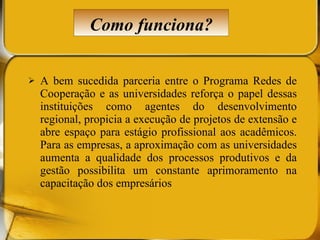 A bem sucedida parceria entre o Programa Redes de Cooperação e as universidades reforça o papel dessas instituições como agentes do desenvolvimento regional, propicia a execução de projetos de extensão e abre espaço para estágio profissional aos acadêmicos. Para as empresas, a aproximação com as universidades aumenta a qualidade dos processos produtivos e da gestão possibilita um constante aprimoramento na capacitação dos empresários Como funciona? 