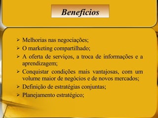 Melhorias nas negociações; O marketing compartilhado; A oferta de serviços, a troca de informações e a aprendizagem; Conquistar condições mais vantajosas, com um volume maior de negócios e de novos mercados; Definição de estratégias conjuntas; Planejamento estratégico; Benefícios 