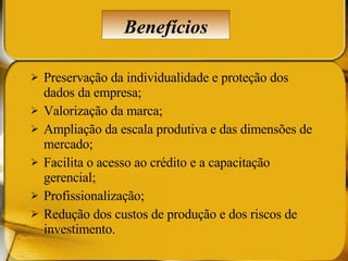 Preservação da individualidade e proteção dos dados da empresa; Valorização da marca; Ampliação da escala produtiva e das dimensões de mercado; Facilita o acesso ao crédito e a capacitação gerencial; Profissionalização; Redução dos custos de produção e dos riscos de investimento. Benefícios 