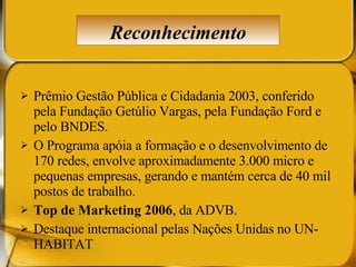 Prêmio Gestão Pública e Cidadania 2003, conferido pela Fundação Getúlio Vargas, pela Fundação Ford e pelo BNDES.  O Programa apóia a formação e o desenvolvimento de 170 redes, envolve aproximadamente 3.000 micro e pequenas empresas, gerando e mantém cerca de 40 mil postos de trabalho.  Top de Marketing 2006 , da ADVB.  Destaque internacional pelas Nações Unidas no UN-HABITAT Reconhecimento 