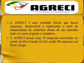 A  AGRECI  é uma entidade oficial que busca organizar, desenvolver e representar o setor de remanufatura de cartuchos diante de um mercado cada vez mais exigente e complexo. A  AGRECI  possui hoje 18 empresas associadas no estado do Rio Grande do Sul, sendo 08 empresas em Porto Alegre.  