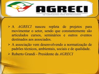 A  AGRECI  nasceu repleta de projetos para movimentar o setor, sendo que constantemente são articulados cursos, seminários e outros eventos destinados aos associados.  A associação vem desenvolvendo a normatização de padrões técnicos, ambientais, sociais e de qualidade. Roberto Grandi - Presidente da  AGRECI 