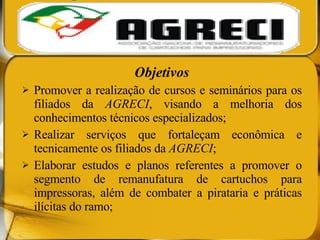 Objetivos Promover a realização de cursos e seminários para os filiados da  AGRECI , visando a melhoria dos conhecimentos técnicos especializados; Realizar serviços que fortaleçam econômica e tecnicamente os filiados da  AGRECI ; Elaborar estudos e planos referentes a promover o segmento de remanufatura de cartuchos para impressoras, além de combater a pirataria e práticas ilícitas do ramo; 