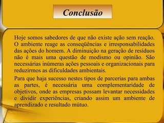 Hoje somos sabedores de que não existe ação sem reação. O ambiente reage as conseqüências e irresponsabilidades das ações do homem. A diminuição na geração de resíduos não é mais uma questão de modismo ou opinião. São necessárias inúmeras ações pessoais e organizacionais para reduzirmos as dificuldades ambientais. Para que haja sucesso nestes tipos de parcerias para ambas as partes, é necessária uma complementaridade de objetivos, onde as empresas possam levantar necessidades e dividir experiências, criando assim um ambiente de aprendizado e resultado mútuo. Conclusão 