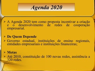 A Agenda 2020 tem como proposta incentivar a criação e o desenvolvimento de redes de cooperação empresarial.  De Quem Depende Governo estadual, instituições de ensino regionais, entidades empresariais e instituições financeiras;  Metas Até 2010, constituição de 100 novas redes, assistência a 320 redes. Agenda 2020 