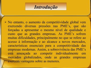 No entanto, o aumento da competitividade global vem exercendo diversas pressões nas PME’s, que são forçadas a apresentar o mesmo nível de qualidade e custo que as grandes empresas. As PME’s sofrem muitas dificuldades, principalmente no que se refere ao acesso à informação e ao alcance a novos mercados, características essenciais para a competitividade das empresas modernas. Assim, a sobrevivência das PME’s está ameaçada ao competir individualmente em mercados globalizados, onde as grandes empresas exercem vantagens sobre as menores.  Introdução 