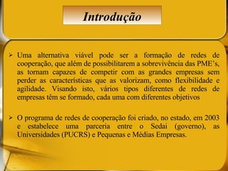 Uma alternativa viável pode ser a formação de redes de cooperação, que além de possibilitarem a sobrevivência das PME’s, as tornam capazes de competir com as grandes empresas sem perder as características que as valorizam, como flexibilidade e agilidade. Visando isto, vários tipos diferentes de redes de empresas têm se formado, cada uma com diferentes objetivos O programa de redes de cooperação foi criado, no estado, em 2003 e estabelece uma parceria entre o Sedai (governo), as Universidades (PUCRS) e Pequenas e Médias Empresas.  Introdução 