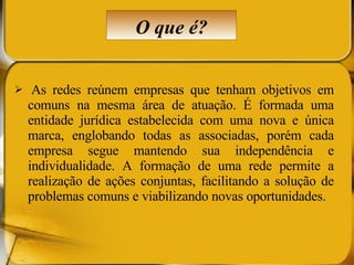   As redes reúnem empresas que tenham objetivos em comuns na mesma área de atuação. É formada uma entidade jurídica estabelecida com uma nova e única marca, englobando todas as associadas, porém cada empresa segue mantendo sua independência e individualidade. A formação de uma rede permite a realização de ações conjuntas, facilitando a solução de problemas comuns e viabilizando novas oportunidades.  O que é? 