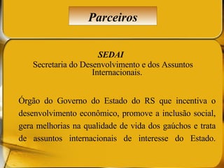 SEDAI  Secretaria do Desenvolvimento e dos Assuntos Internacionais. Órgão do Governo do Estado do RS que incentiva o desenvolvimento econômico, promove a inclusão social, gera melhorias na qualidade de vida dos gaúchos e trata de assuntos internacionais de interesse do Estado. Parceiros 