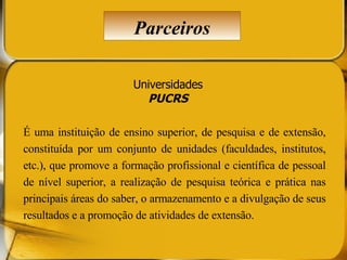 Universidades PUCRS É uma instituição de ensino superior, de pesquisa e de extensão, constituída por um conjunto de unidades (faculdades, institutos, etc.), que promove a formação profissional e científica de pessoal de nível superior, a realização de pesquisa teórica e prática nas principais áreas do saber, o armazenamento e a divulgação de seus resultados e a promoção de atividades de extensão.  Parceiros 