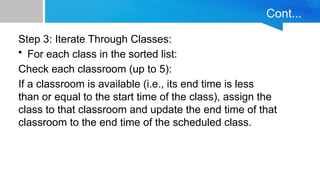 Cont...
Step 3: Iterate Through Classes:
• For each class in the sorted list:
Check each classroom (up to 5):
If a classroom is available (i.e., its end time is less
than or equal to the start time of the class), assign the
class to that classroom and update the end time of that
classroom to the end time of the scheduled class.
 
