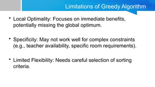 Limitations of Greedy Algorithm
• Local Optimality: Focuses on immediate benefits,
potentially missing the global optimum.
• Specificity: May not work well for complex constraints
(e.g., teacher availability, specific room requirements).
• Limited Flexibility: Needs careful selection of sorting
criteria.
 