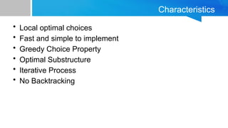 Characteristics
• Local optimal choices
• Fast and simple to implement
• Greedy Choice Property
• Optimal Substructure
• Iterative Process
• No Backtracking
 